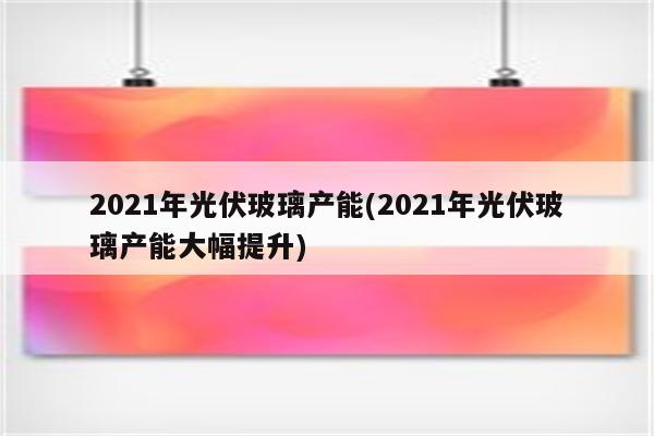 2021年光伏玻璃产能(2021年光伏玻璃产能大幅提升)