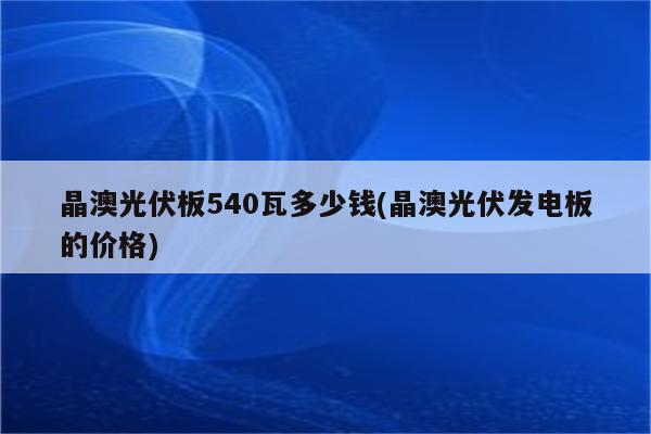 晶澳光伏板540瓦多少钱(晶澳光伏发电板的价格)