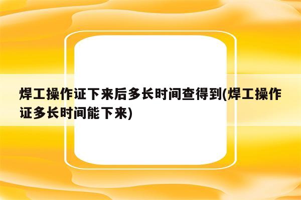 焊工操作证下来后多长时间查得到(焊工操作证多长时间能下来)