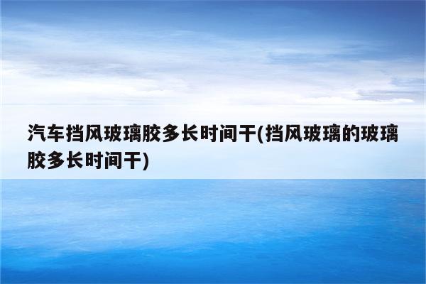 汽车挡风玻璃胶多长时间干(挡风玻璃的玻璃胶多长时间干)