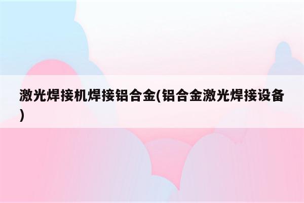 激光焊接机焊接铝合金(铝合金激光焊接设备)