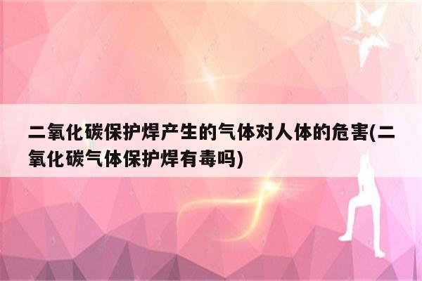 二氧化碳保护焊产生的气体对人体的危害(二氧化碳气体保护焊有毒吗)