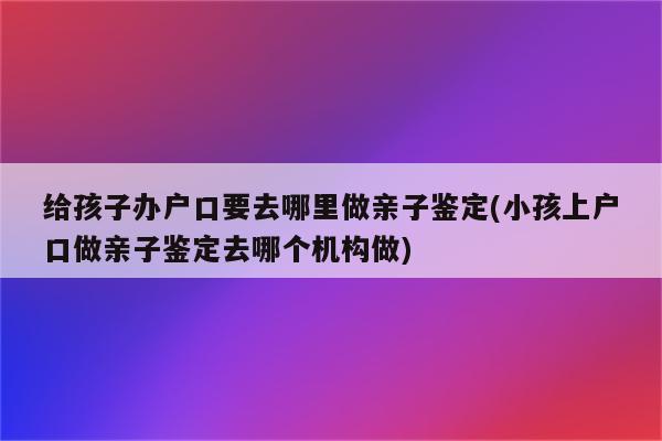 给孩子办户口要去哪里做亲子鉴定(小孩上户口做亲子鉴定去哪个机构做)