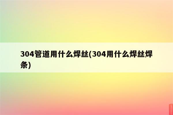 304管道用什么焊丝(304用什么焊丝焊条)