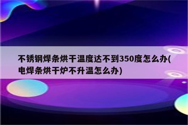 不锈钢焊条烘干温度达不到350度怎么办(电焊条烘干炉不升温怎么办)