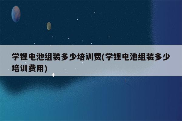 学锂电池组装多少培训费(学锂电池组装多少培训费用)