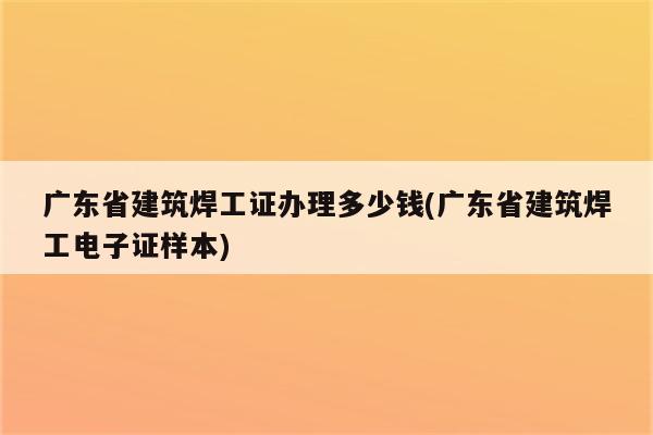 广东省建筑焊工证办理多少钱(广东省建筑焊工电子证样本)