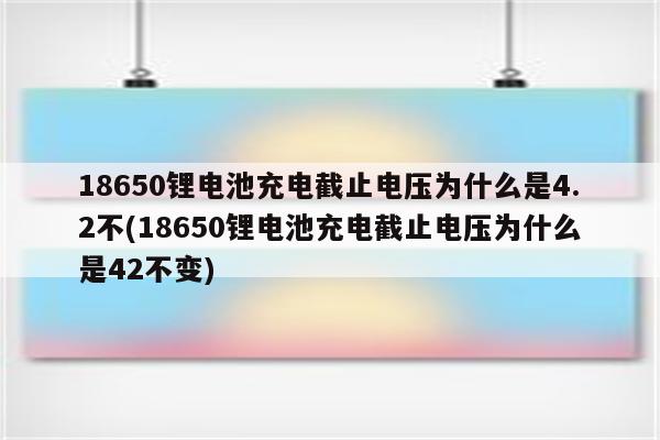 18650锂电池充电截止电压为什么是4.2不(18650锂电池充电截止电压为什么是42不变)