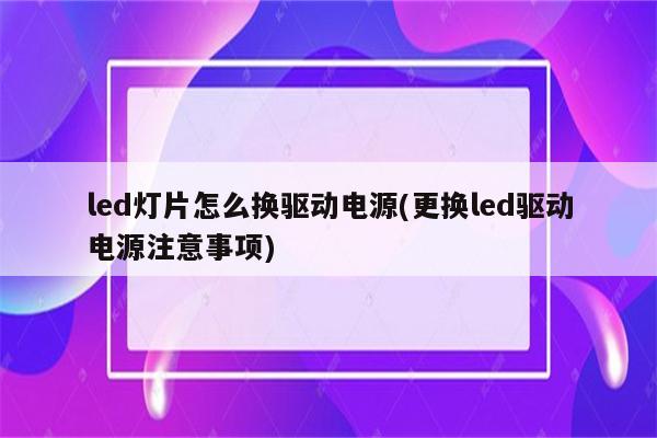 led灯片怎么换驱动电源(更换led驱动电源注意事项)