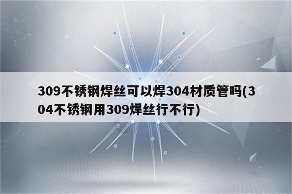 309不锈钢焊丝可以焊304材质管吗(304不锈钢用309焊丝行不行)