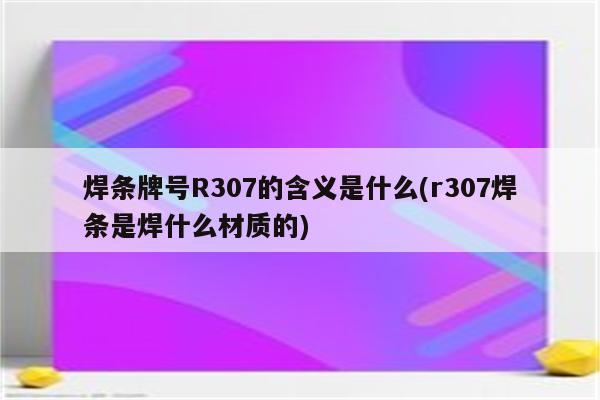 焊条牌号R307的含义是什么(r307焊条是焊什么材质的)