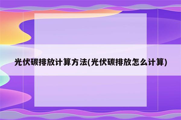 光伏碳排放计算方法(光伏碳排放怎么计算)