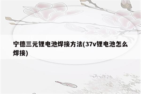 宁德三元锂电池焊接方法(37v锂电池怎么焊接)