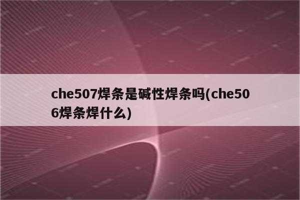 che507焊条是碱性焊条吗(che506焊条焊什么)