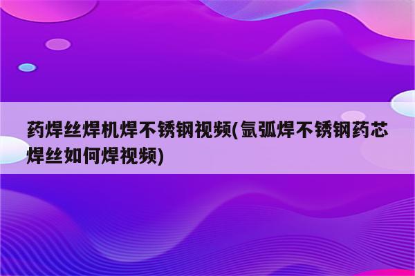 药焊丝焊机焊不锈钢视频(氩弧焊不锈钢药芯焊丝如何焊视频)