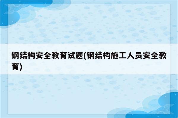 钢结构安全教育试题(钢结构施工人员安全教育)