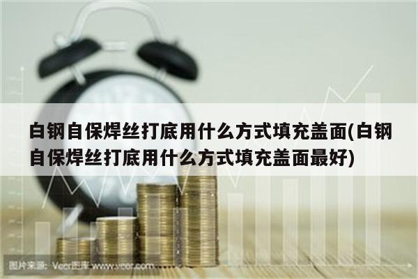 白钢自保焊丝打底用什么方式填充盖面(白钢自保焊丝打底用什么方式填充盖面最好)