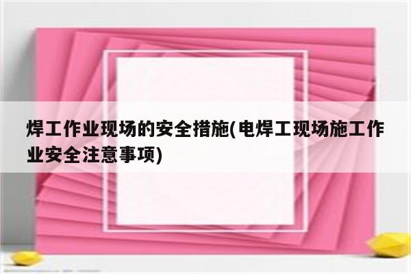 焊工作业现场的安全措施(电焊工现场施工作业安全注意事项)