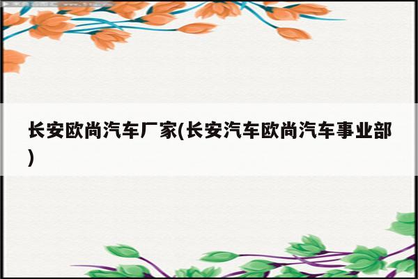 长安欧尚汽车厂家(长安汽车欧尚汽车事业部)