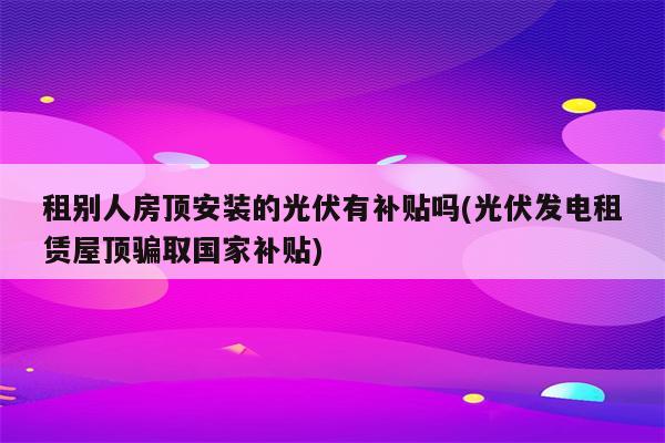 租别人房顶安装的光伏有补贴吗(光伏发电租赁屋顶骗取国家补贴)