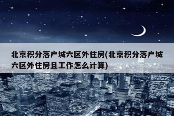 北京积分落户城六区外住房(北京积分落户城六区外住房且工作怎么计算)