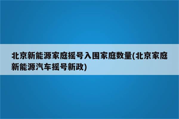 北京新能源家庭摇号入围家庭数量(北京家庭新能源汽车摇号新政)