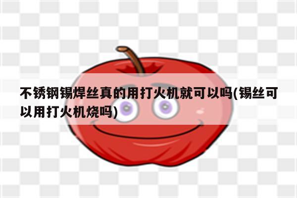 不锈钢锡焊丝真的用打火机就可以吗(锡丝可以用打火机烧吗)