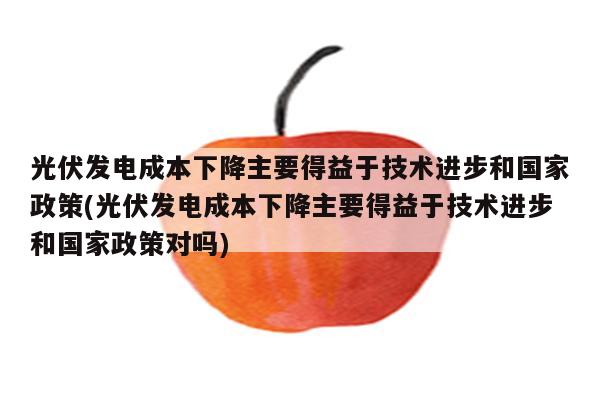 光伏发电成本下降主要得益于技术进步和国家政策(光伏发电成本下降主要得益于技术进步和国家政策对吗)