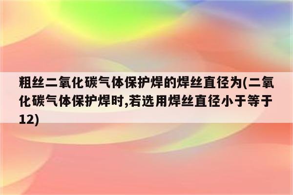 粗丝二氧化碳气体保护焊的焊丝直径为(二氧化碳气体保护焊时,若选用焊丝直径小于等于12)