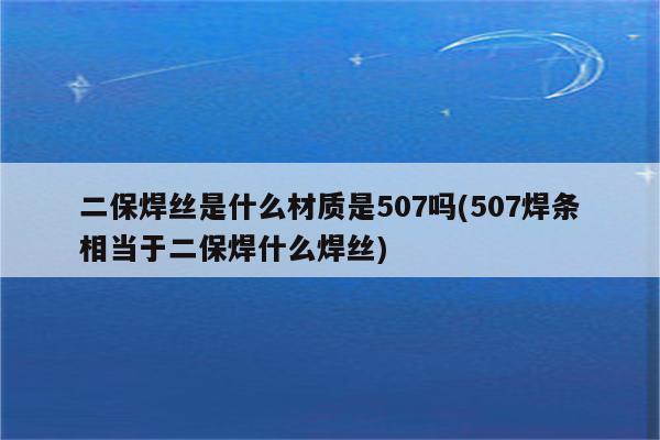 二保焊丝是什么材质是507吗(507焊条相当于二保焊什么焊丝)