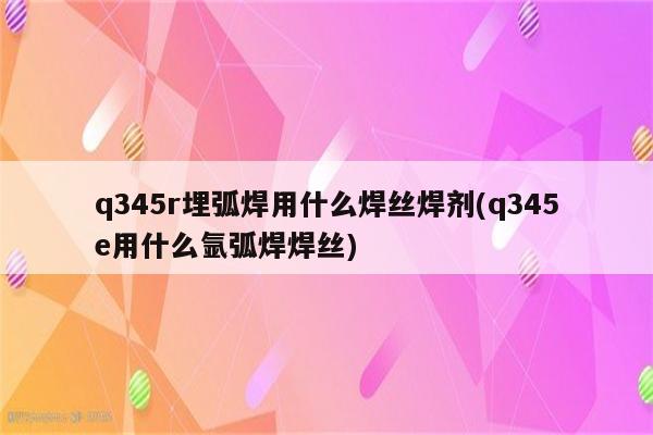 q345r埋弧焊用什么焊丝焊剂(q345e用什么氩弧焊焊丝)