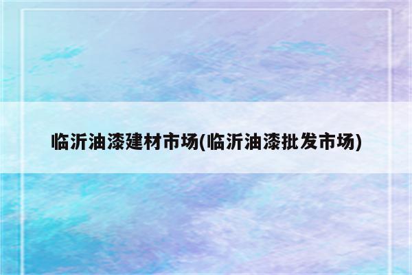 临沂油漆建材市场(临沂油漆批发市场)