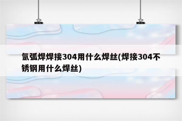 氩弧焊焊接304用什么焊丝(焊接304不锈钢用什么焊丝)