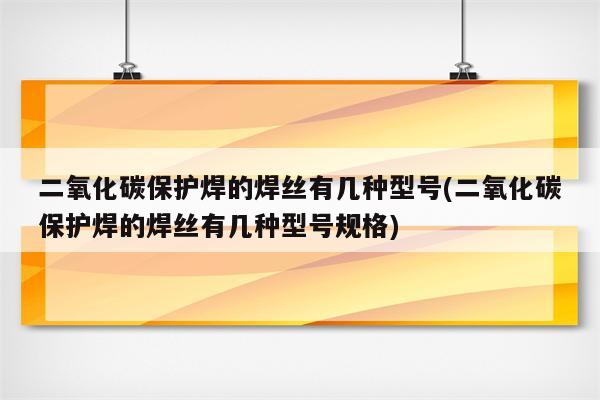 二氧化碳保护焊的焊丝有几种型号(二氧化碳保护焊的焊丝有几种型号规格)