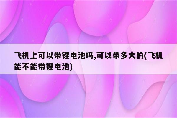 飞机上可以带锂电池吗,可以带多大的(飞机能不能带锂电池)