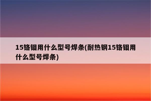 15铬钼用什么型号焊条(耐热钢15铬钼用什么型号焊条)