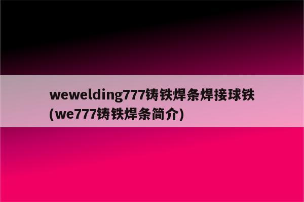 wewelding777铸铁焊条焊接球铁(we777铸铁焊条简介)