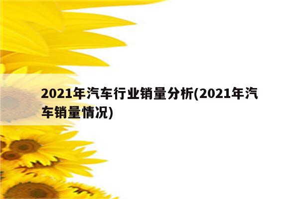 2021年汽车行业销量分析(2021年汽车销量情况)