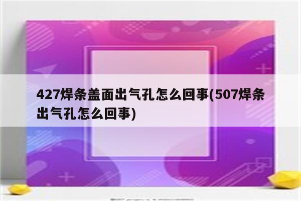 427焊条盖面出气孔怎么回事(507焊条出气孔怎么回事)