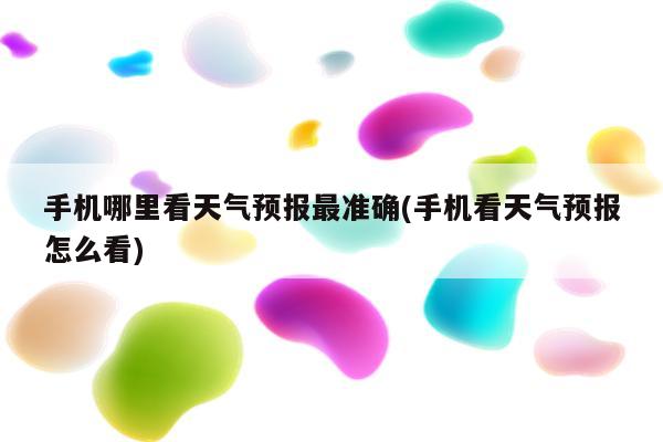 手机哪里看天气预报最准确(手机看天气预报怎么看)