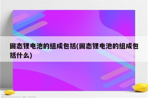 固态锂电池的组成包括(固态锂电池的组成包括什么)