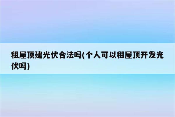 租屋顶建光伏合法吗(个人可以租屋顶开发光伏吗)