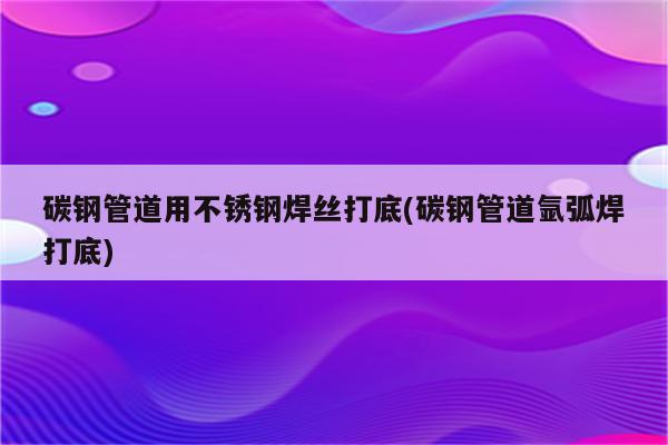 碳钢管道用不锈钢焊丝打底(碳钢管道氩弧焊打底)