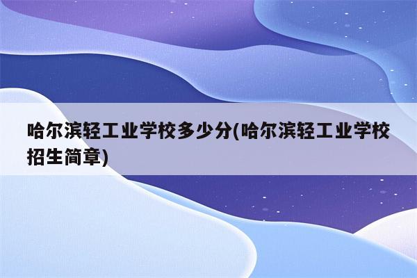 哈尔滨轻工业学校多少分(哈尔滨轻工业学校招生简章)