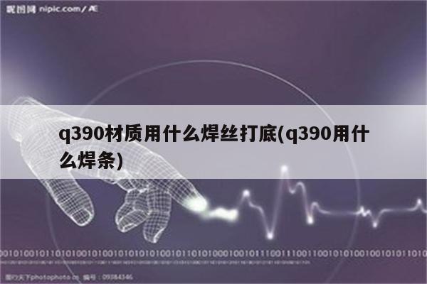 q390材质用什么焊丝打底(q390用什么焊条)