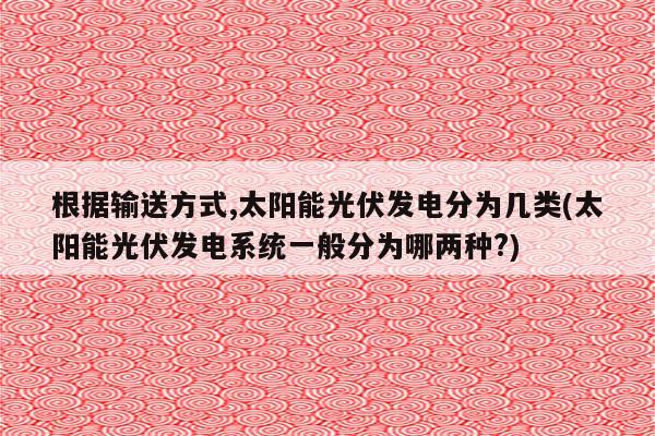 根据输送方式,太阳能光伏发电分为几类(太阳能光伏发电系统一般分为哪两种?)