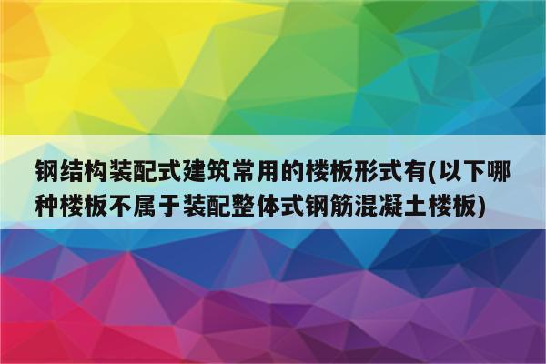 钢结构装配式建筑常用的楼板形式有(以下哪种楼板不属于装配整体式钢筋混凝土楼板)