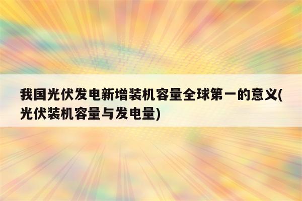 我国光伏发电新增装机容量全球第一的意义(光伏装机容量与发电量)