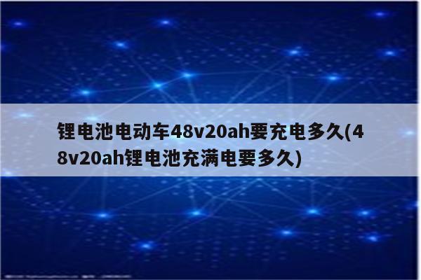 锂电池电动车48v20ah要充电多久(48v20ah锂电池充满电要多久)