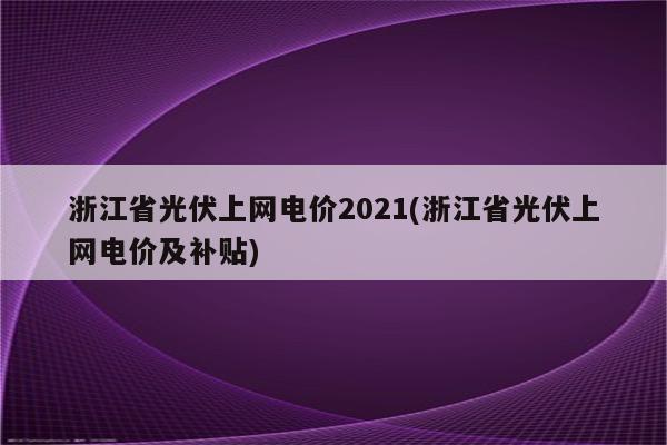 浙江省光伏上网电价2021(浙江省光伏上网电价及补贴)